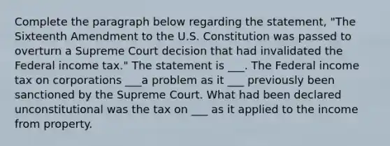 Complete the paragraph below regarding the statement, "The Sixteenth Amendment to the U.S. Constitution was passed to overturn a Supreme Court decision that had invalidated the Federal income tax." The statement is ___. The Federal income tax on corporations ___a problem as it ___ previously been sanctioned by the Supreme Court. What had been declared unconstitutional was the tax on ___ as it applied to the income from property.