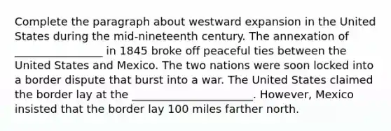 Complete the paragraph about westward expansion in the United States during the mid-nineteenth century. The annexation of ________________ in 1845 broke off peaceful ties between the United States and Mexico. The two nations were soon locked into a border dispute that burst into a war. The United States claimed the border lay at the ______________________. However, Mexico insisted that the border lay 100 miles farther north.