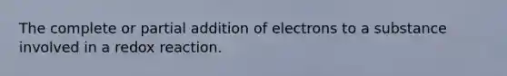 The complete or partial addition of electrons to a substance involved in a redox reaction.