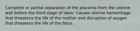 Complete or partial separation of the placenta from the uterine wall before the third stage of labor. Causes uterine hemorrhage that threatens the life of the mother and disruption of oxygen that threatens the life of the fetus.