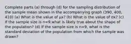 Complete parts (a​) through ​(d) for the sampling distribution of the sample mean shown in the accompanying graph (390, 400, 410) (a) What is the value of μx​? (b) What is the value of σx​? (c) If the sample size is n=9​,what is likely true about the shape of the​ population? ​(d) If the sample size is n=9​, what is the standard deviation of the population from which the sample was​ drawn?