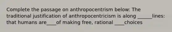 Complete the passage on anthropocentrism below: The traditional justification of anthropocentricism is along ______lines: that humans are____of making free, rational ____choices