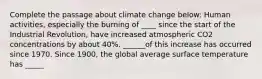 Complete the passage about climate change below: Human activities, especially the burning of ____ since the start of the Industrial Revolution, have increased atmospheric CO2 concentrations by about 40%. ______of this increase has occurred since 1970. Since 1900, the global average surface temperature has _____