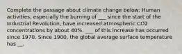 Complete the passage about climate change below: Human activities, especially the burning of ___ since the start of the Industrial Revolution, have increased atmospheric CO2 concentrations by about 40%. ___ of this increase has occurred since 1970. Since 1900, the global average surface temperature has __.