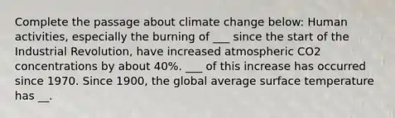 Complete the passage about climate change below: Human activities, especially the burning of ___ since the start of the Industrial Revolution, have increased atmospheric CO2 concentrations by about 40%. ___ of this increase has occurred since 1970. Since 1900, the global average <a href='https://www.questionai.com/knowledge/kkV3ggZUFU-surface-temperature' class='anchor-knowledge'>surface temperature</a> has __.