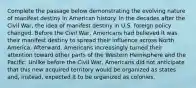 Complete the passage below demonstrating the evolving nature of manifest destiny in American history. In the decades after the Civil War, the idea of manifest destiny in U.S. foreign policy changed. Before the Civil War, Americans had believed it was their manifest destiny to spread their influence across North America. Afterward, Americans increasingly turned their attention toward other parts of the Western Hemisphere and the Pacific. Unlike before the Civil War, Americans did not anticipate that this new acquired territory would be organized as states and, instead, expected it to be organized as colonies.