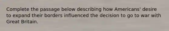Complete the passage below describing how Americans' desire to expand their borders influenced the decision to go to war with Great Britain.
