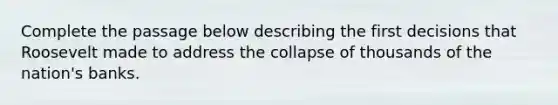 Complete the passage below describing the first decisions that Roosevelt made to address the collapse of thousands of the nation's banks.