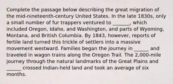 Complete the passage below describing the great migration of the mid-nineteenth-century United States. In the late 1830s, only a small number of fur trappers ventured to _______, which included Oregon, Idaho, and Washington, and parts of Wyoming, Montana, and British Columbia. By 1843, however, reports of fertile land turned this trickle of settlers into a massive movement westward. Families began the journey in ______ and traveled in wagon trains along the Oregon Trail. The 2,000-mile journey through the natural landmarks of the Great Plains and ______ crossed Indian-held land and took an average of six months.