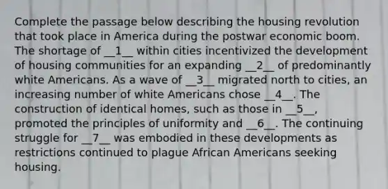 Complete the passage below describing the housing revolution that took place in America during the postwar economic boom. The shortage of __1__ within cities incentivized the development of housing communities for an expanding __2__ of predominantly white Americans. As a wave of __3__ migrated north to cities, an increasing number of white Americans chose __4__. The construction of identical homes, such as those in __5__, promoted the principles of uniformity and __6__. The continuing struggle for __7__ was embodied in these developments as restrictions continued to plague African Americans seeking housing.