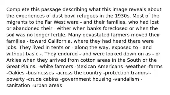 Complete this passage describing what this image reveals about the experiences of dust bowl refugees in the 1930s. Most of the migrants to the Far West were - and their families, who had lost or abandoned their - either when banks foreclosed or when the soil was no longer fertile. Many devastated farmers moved their families - toward California, where they had heard there were jobs. They lived in tents or - along the way, exposed to - and without basic -. They endured - and were looked down on as - or Arkies when they arrived from cotton areas in the South or the Great Plains. -white farmers -Mexican Americans -weather -farms -Oakies -businesses -across the country -protection tramps -poverty -crude cabins -government housing -vandalism -sanitation -urban areas