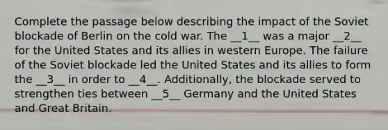 Complete the passage below describing the impact of the Soviet blockade of Berlin on the cold war. The __1__ was a major __2__ for the United States and its allies in western Europe. The failure of the Soviet blockade led the United States and its allies to form the __3__ in order to __4__. Additionally, the blockade served to strengthen ties between __5__ Germany and the United States and Great Britain.