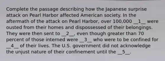 Complete the passage describing how the Japanese surprise attack on Pearl Harbor affected American society. In the aftermath of the attack on Pearl Harbor, over 100,000 __1__ were ousted from their homes and dispossessed of their belongings. They were then sent to __2__, even though <a href='https://www.questionai.com/knowledge/ktgHnBD4o3-greater-than' class='anchor-knowledge'>greater than</a> 70 percent of those interned were __3__ who were to be confined for __4__ of their lives. The U.S. government did not acknowledge the unjust nature of their confinement until the __5__.