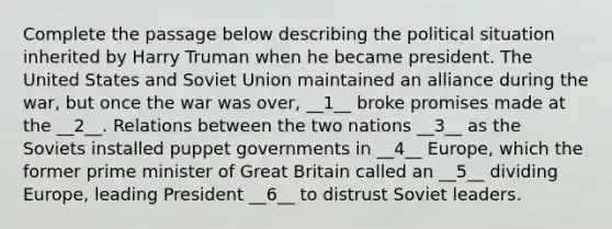 Complete the passage below describing the political situation inherited by Harry Truman when he became president. The United States and Soviet Union maintained an alliance during the war, but once the war was over, __1__ broke promises made at the __2__. Relations between the two nations __3__ as the Soviets installed puppet governments in __4__ Europe, which the former prime minister of Great Britain called an __5__ dividing Europe, leading President __6__ to distrust Soviet leaders.