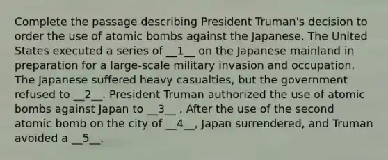 Complete the passage describing President Truman's decision to order the use of atomic bombs against the Japanese. The United States executed a series of __1__ on the Japanese mainland in preparation for a large-scale military invasion and occupation. The Japanese suffered heavy casualties, but the government refused to __2__. President Truman authorized the use of atomic bombs against Japan to __3__ . After the use of the second atomic bomb on the city of __4__, Japan surrendered, and Truman avoided a __5__.