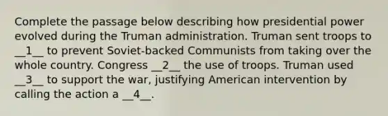 Complete the passage below describing how presidential power evolved during the Truman administration. Truman sent troops to __1__ to prevent Soviet-backed Communists from taking over the whole country. Congress __2__ the use of troops. Truman used __3__ to support the war, justifying American intervention by calling the action a __4__.