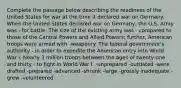 Complete the passage below describing the readiness of the United States for war at the time it declared war on Germany. When the United States declared war on Germany, the U.S. Army was - for battle. The size of the existing army was - compared to those of the Central Powers and Allied Powers; further, American troops were armed with -weaponry. The federal government's authority - in order to expedite the American entry into World War I. Nearly 3 million troops between the ages of twenty-one and thirty - to fight in World War I. -unprepared -outdated -were drafted -prepared -advanced -shrunk -large -grossly inadequate -grew -volunteered