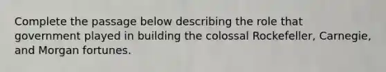 Complete the passage below describing the role that government played in building the colossal Rockefeller, Carnegie, and Morgan fortunes.