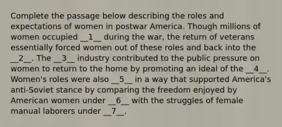 Complete the passage below describing the roles and expectations of women in postwar America. Though millions of women occupied __1__ during the war, the return of veterans essentially forced women out of these roles and back into the __2__. The __3__ industry contributed to the public pressure on women to return to the home by promoting an ideal of the __4__. Women's roles were also __5__ in a way that supported America's anti-Soviet stance by comparing the freedom enjoyed by American women under __6__ with the struggles of female manual laborers under __7__.