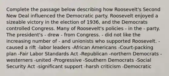 Complete the passage below describing how Roosevelt's Second New Deal influenced the Democratic party. Roosevelt enjoyed a sizeable victory in the election of 1936, and the Democrats controlled Congress. Many of Roosevelt's policies - in the - party. The president's - drew - from Congress. - did not like the increasing number of - and unionists who supported Roosevelt. -caused a rift -labor leaders -African Americans -Court-packing plan -Fair Labor Standards Act -Republican -northern Democrats -westerners -united -Progressive -Southern Democrats -Social Security Act -significant support -harsh criticism -Democratic