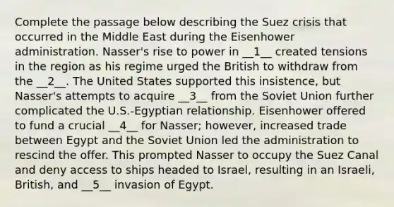 Complete the passage below describing the Suez crisis that occurred in the Middle East during the Eisenhower administration. Nasser's rise to power in __1__ created tensions in the region as his regime urged the British to withdraw from the __2__. The United States supported this insistence, but Nasser's attempts to acquire __3__ from the Soviet Union further complicated the U.S.-Egyptian relationship. Eisenhower offered to fund a crucial __4__ for Nasser; however, increased trade between Egypt and the Soviet Union led the administration to rescind the offer. This prompted Nasser to occupy the Suez Canal and deny access to ships headed to Israel, resulting in an Israeli, British, and __5__ invasion of Egypt.