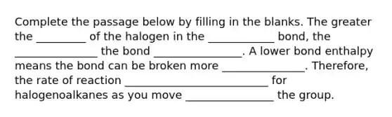 Complete the passage below by filling in the blanks. The greater the _________ of the halogen in the ____________ bond, the _______________ the bond ________________. A lower bond enthalpy means the bond can be broken more _______________. Therefore, the rate of reaction __________________________ for halogenoalkanes as you move ________________ the group.