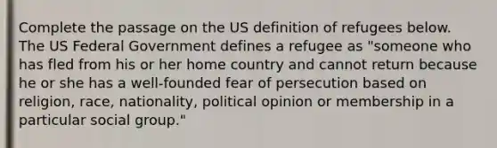 Complete the passage on the US definition of refugees below. The US Federal Government defines a refugee as "someone who has fled from his or her home country and cannot return because he or she has a well-founded fear of persecution based on religion, race, nationality, political opinion or membership in a particular social group."