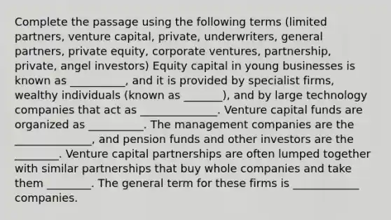 Complete the passage using the following terms (limited partners, venture capital, private, underwriters, general partners, private equity, corporate ventures, partnership, private, angel investors) Equity capital in young businesses is known as __________, and it is provided by specialist firms, wealthy individuals (known as _______), and by large technology companies that act as ______________. Venture capital funds are organized as __________. The management companies are the ______________, and pension funds and other investors are the ________. Venture capital partnerships are often lumped together with similar partnerships that buy whole companies and take them ________. The general term for these firms is ____________ companies.