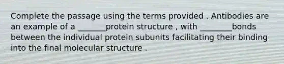 Complete the passage using the terms provided . Antibodies are an example of a _______protein structure , with ________bonds between the individual protein subunits facilitating their binding into the final molecular structure .