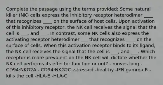 Complete the passage using the terms provided: Some natural killer (NK) cells express the inhibitory receptor heterodimer ____ that recognizes ____ on the surface of host cells. Upon activation of this inhibitory receptor, the NK cell receives the signal that the cell is ___, and ___. In contrast, some NK cells also express the activating receptor heterodimer ___ that recognizes ____ on the surface of cells. When this activation receptor binds to its ligand, the NK cell receives the signal that the cell is ___, and ___. Which receptor is more prevalent on the NK cell will dictate whether the NK cell performs its effector function or not? - moves long - CD94:NKG2A - CD94:NKG2C -stressed -healthy -IFN gamma R -kills the cell -HLA-E -HLA-C