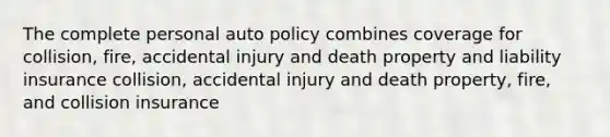 The complete personal auto policy combines coverage for collision, fire, accidental injury and death property and liability insurance collision, accidental injury and death property, fire, and collision insurance