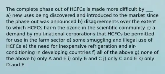 The complete phase out of HCFCs is made more difficult by ___ a) new uses being discovered and introduced to the market since the phase-out was announced b) disagreements over the extent to which HCFCs harm the ozone in the scientific community c) a demand by multinational corporations that HCFCs be permitted for use in the farm sector d) some smuggling and illegal use of HCFCs e) the need for inexpensive refrigeration and air-conditioning in developing countries f) all of the above g) none of the above h) only A and E i) only B and C j) only C and E k) only D and E