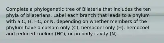 Complete a phylogenetic tree of Bilateria that includes the ten phyla of bilaterians. Label each branch that leads to a phylum with a C, H, HC, or N, depending on whether members of the phylum have a coelom only (C), hemocoel only (H), hemocoel and reduced coelom (HC), or no body cavity (N).