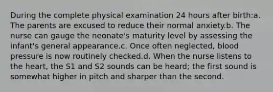 During the complete physical examination 24 hours after birth:a. The parents are excused to reduce their normal anxiety.b. The nurse can gauge the neonate's maturity level by assessing the infant's general appearance.c. Once often neglected, blood pressure is now routinely checked.d. When the nurse listens to the heart, the S1 and S2 sounds can be heard; the first sound is somewhat higher in pitch and sharper than the second.