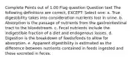 Complete Points out of 1.00 Flag question Question text The following definitions are correct, EXCEPT: Select one: a. True digestibility takes into consideration nutrients lost in urine. b. Absorption is the passage of nutrients from the gastrointestinal tract to the bloodstream. c. Fecal nutrients include the indigestible fraction of a diet and endogenous losses. d. Digestion is the breakdown of feeds/foods to allow for absorption. e. Apparent digestibility is estimated as the difference between nutrients contained in feeds ingested and those excreted in feces.