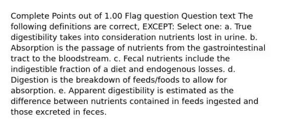 Complete Points out of 1.00 Flag question Question text The following definitions are correct, EXCEPT: Select one: a. True digestibility takes into consideration nutrients lost in urine. b. Absorption is the passage of nutrients from the gastrointestinal tract to the bloodstream. c. Fecal nutrients include the indigestible fraction of a diet and endogenous losses. d. Digestion is the breakdown of feeds/foods to allow for absorption. e. Apparent digestibility is estimated as the difference between nutrients contained in feeds ingested and those excreted in feces.