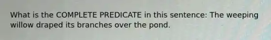 What is the COMPLETE PREDICATE in this sentence: The weeping willow draped its branches over the pond.