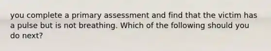 you complete a primary assessment and find that the victim has a pulse but is not breathing. Which of the following should you do next?