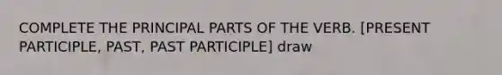 COMPLETE THE PRINCIPAL PARTS OF THE VERB. [PRESENT PARTICIPLE, PAST, PAST PARTICIPLE] draw