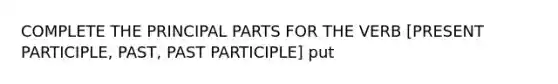 COMPLETE THE PRINCIPAL PARTS FOR THE VERB [PRESENT PARTICIPLE, PAST, PAST PARTICIPLE] put