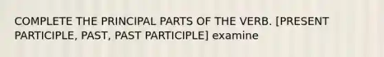 COMPLETE THE PRINCIPAL PARTS OF THE VERB. [PRESENT PARTICIPLE, PAST, PAST PARTICIPLE] examine