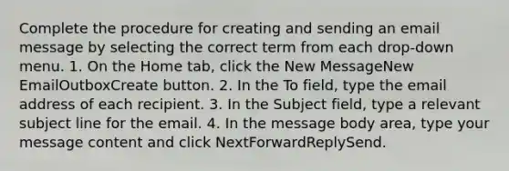 Complete the procedure for creating and sending an email message by selecting the correct term from each drop-down menu. 1. On the Home tab, click the New MessageNew EmailOutboxCreate button. 2. In the To field, type the email address of each recipient. 3. In the Subject field, type a relevant subject line for the email. 4. In the message body area, type your message content and click NextForwardReplySend.