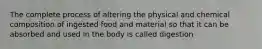 The complete process of altering the physical and chemical composition of ingested food and material so that it can be absorbed and used in the body is called digestion