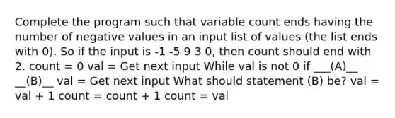 Complete the program such that variable count ends having the number of negative values in an input list of values (the list ends with 0). So if the input is -1 -5 9 3 0, then count should end with 2. count = 0 val = Get next input While val is not 0 if ___(A)__ __(B)__ val = Get next input What should statement (B) be? val = val + 1 count = count + 1 count = val