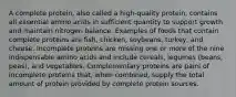 A complete protein, also called a high-quality protein, contains all essential amino acids in sufficient quantity to support growth and maintain nitrogen balance. Examples of foods that contain complete proteins are fish, chicken, soybeans, turkey, and cheese. Incomplete proteins are missing one or more of the nine indispensable amino acids and include cereals, legumes (beans, peas), and vegetables. Complementary proteins are pairs of incomplete proteins that, when combined, supply the total amount of protein provided by complete protein sources.