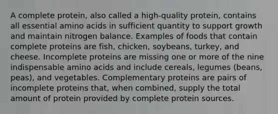 A complete protein, also called a high-quality protein, contains all essential amino acids in sufficient quantity to support growth and maintain nitrogen balance. Examples of foods that contain complete proteins are fish, chicken, soybeans, turkey, and cheese. Incomplete proteins are missing one or more of the nine indispensable amino acids and include cereals, legumes (beans, peas), and vegetables. Complementary proteins are pairs of incomplete proteins that, when combined, supply the total amount of protein provided by complete protein sources.