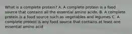 What is a complete protein? A. A complete protein is a food source that contains all the essential amino acids. B. A complete protein is a food source such as vegetables and legumes C. A complete protein is any food source that contains at least one essential amino acid