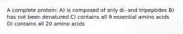 A complete protein: A) is composed of only di- and tripeptides B) has not been denatured C) contains all 9 essential amino acids D) contains all 20 amino acids