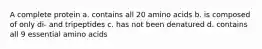 A complete protein a. contains all 20 amino acids b. is composed of only di- and tripeptides c. has not been denatured d. contains all 9 essential amino acids