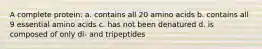 A complete protein: a. contains all 20 amino acids b. contains all 9 essential amino acids c. has not been denatured d. is composed of only di- and tripeptides